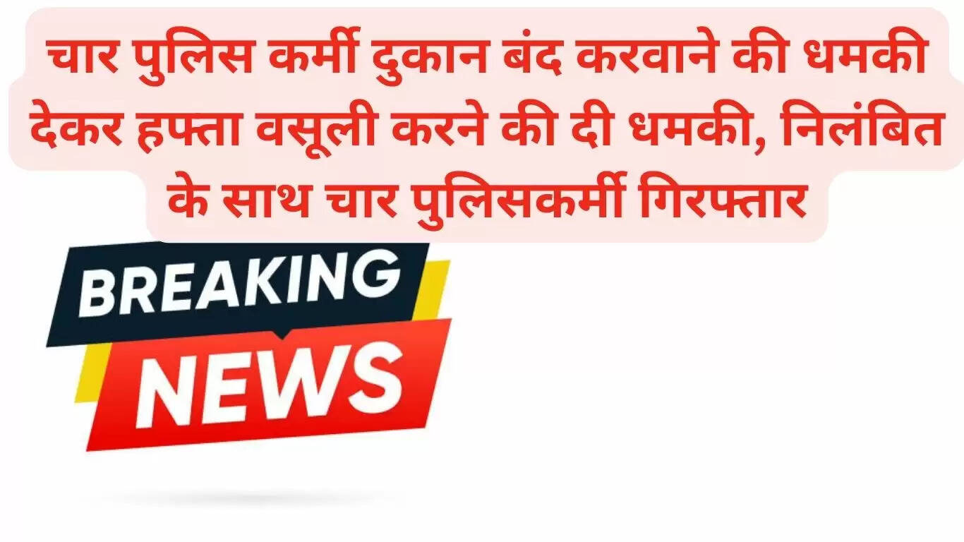 चार पुलिस कर्मचारियों ने दुकान बंद करवाने की धमकी देकर हफ्ता वसूली करने की दी धमकी, निलंबित के साथ चार पुलिसकर्मी गिरफ्तार