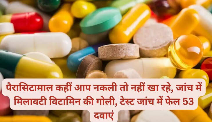 पैरासिटामाल कहीं आप नकली तो नहीं खा रहे, जांच में मिलावटी विटामिन की गोली, टेस्ट जांच में फेल 53 दवाएं