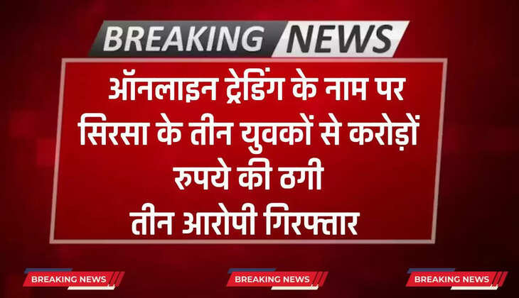   ऑनलाइन ट्रेडिंग के नाम पर सिरसा के तीन युवकों से करोड़ों रुपये की ठगी, तीन आरोपी गिरफ्तार 
