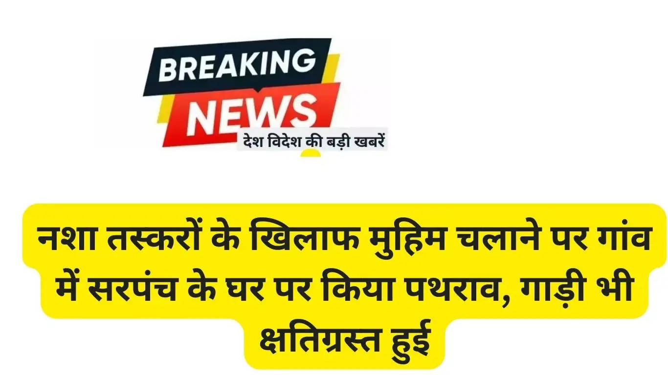 For running a campaign against drug smugglers, stones were pelted at the house of Sarpanch in the village, the car was also damaged