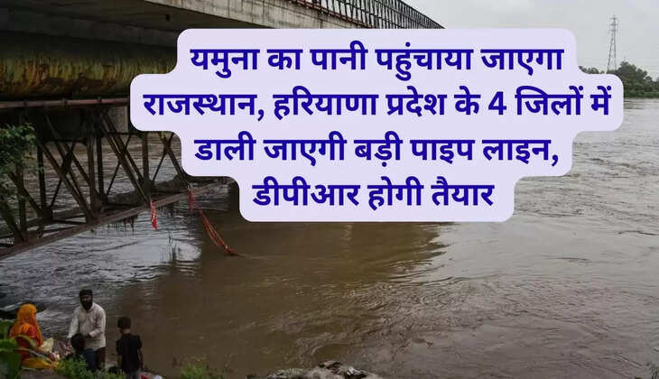 यमुना का पानी पहुंचाया जाएगा राजस्थान, हरियाणा प्रदेश के 4 जिलों में डाली जाएगी बड़ी पाइप लाइन, डीपीआर होगी तैयार 