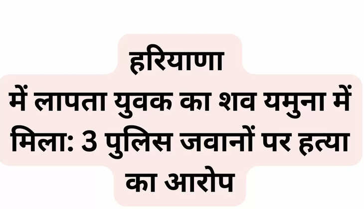 Body of missing youth found in Yamuna in Haryana: 3 policemen accused of murder