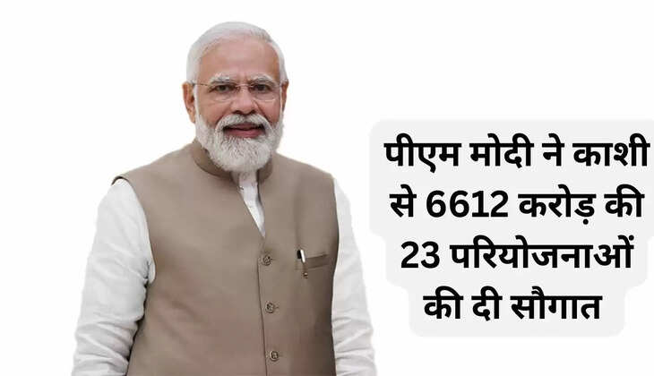 पीएम मोदी ने काशी से 6612 करोड़ की 23 परियोजनाओं की दी सौगात 