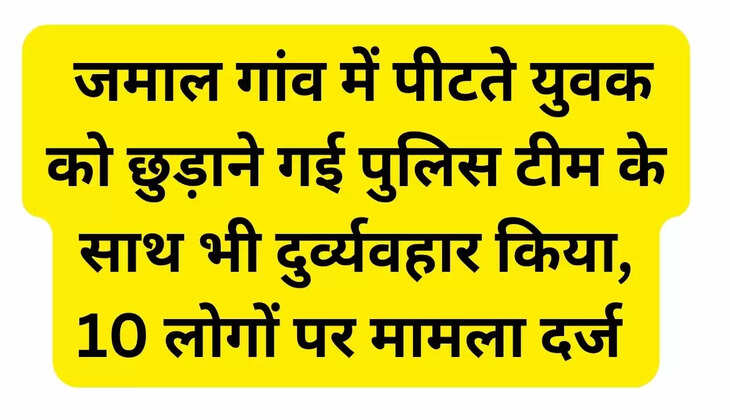  जमाल गांव में पीटते युवक को छुड़ाने गई पुलिस टीम के साथ भी दुर्व्यवहार किया, 10 लोगों पर मामला दर्ज 